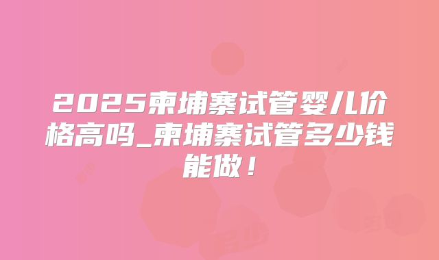 2025柬埔寨试管婴儿价格高吗_柬埔寨试管多少钱能做!