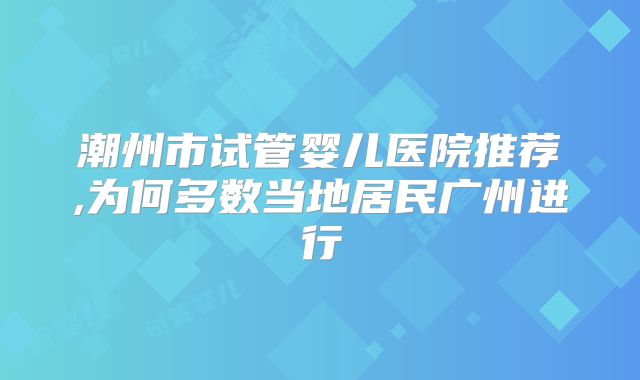 潮州市试管婴儿医院推荐,为何多数当地居民广州进行