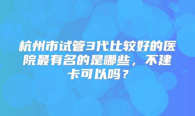 杭州市试管3代比较好的医院最有名的是哪些，不建卡可以吗？