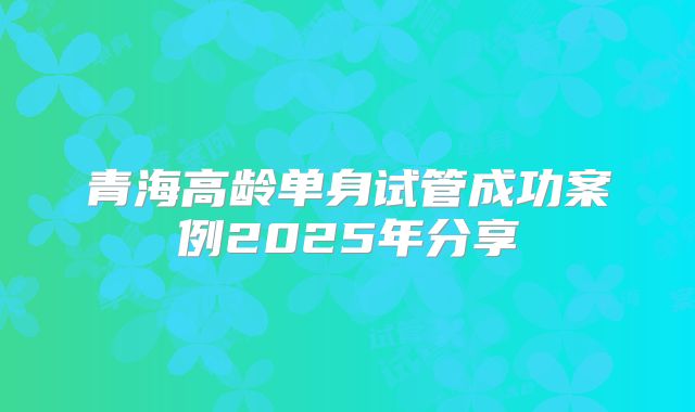 青海高龄单身试管成功案例2025年分享
