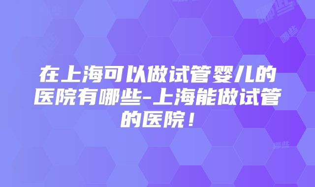在上海可以做试管婴儿的医院有哪些-上海能做试管的医院！