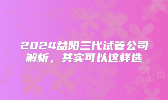 2024益阳三代试管公司解析，其实可以这样选