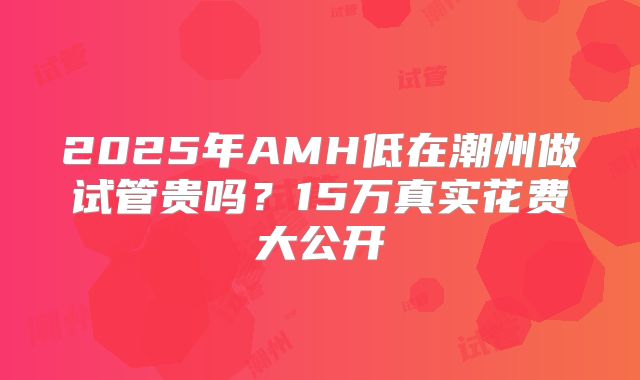 2025年AMH低在潮州做试管贵吗？15万真实花费大公开