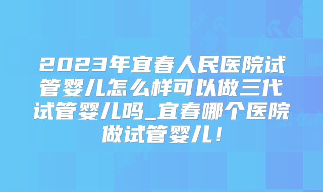 2023年宜春人民医院试管婴儿怎么样可以做三代试管婴儿吗_宜春哪个医院做试管婴儿!