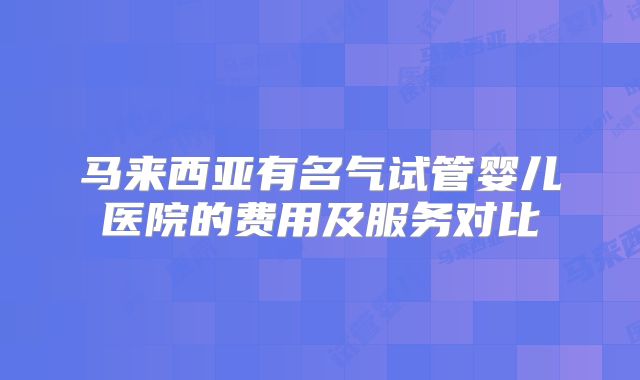 马来西亚有名气试管婴儿医院的费用及服务对比