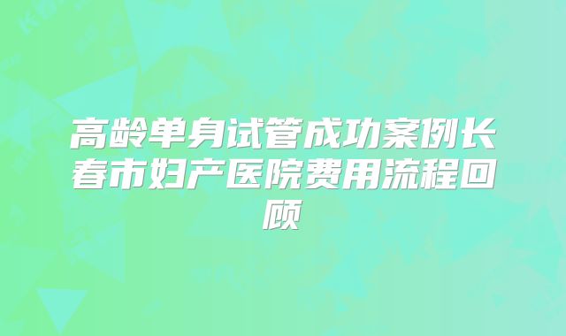 高龄单身试管成功案例长春市妇产医院费用流程回顾