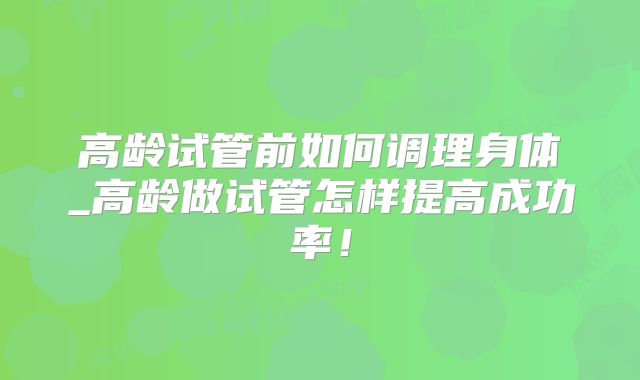 高龄试管前如何调理身体_高龄做试管怎样提高成功率!