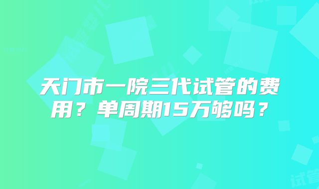 天门市一院三代试管的费用？单周期15万够吗？