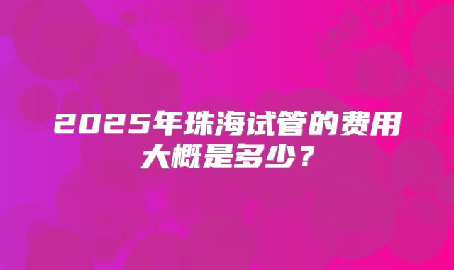 2025年珠海试管的费用大概是多少?