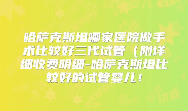 哈萨克斯坦哪家医院做手术比较好三代试管（附详细收费明细-哈萨克斯坦比较好的试管婴儿！