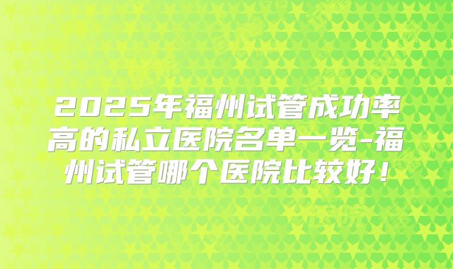 2025年福州试管成功率高的私立医院名单一览-福州试管哪个医院比较好！