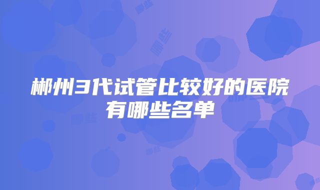 郴州3代试管比较好的医院有哪些名单