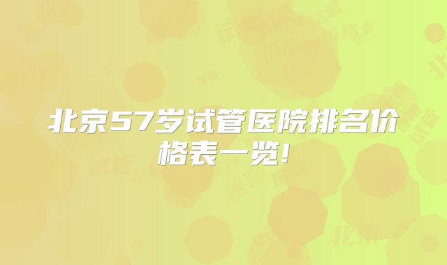 北京57岁试管医院排名价格表一览!