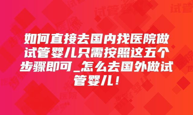 如何直接去国内找医院做试管婴儿只需按照这五个步骤即可_怎么去国外做试管婴儿！