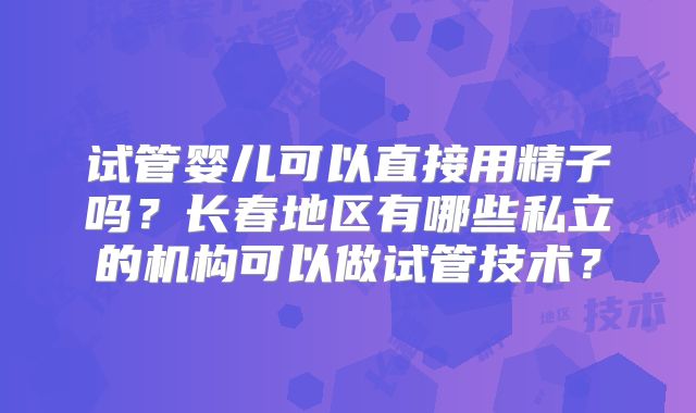 试管婴儿可以直接用精子吗？长春地区有哪些私立的机构可以做试管技术？