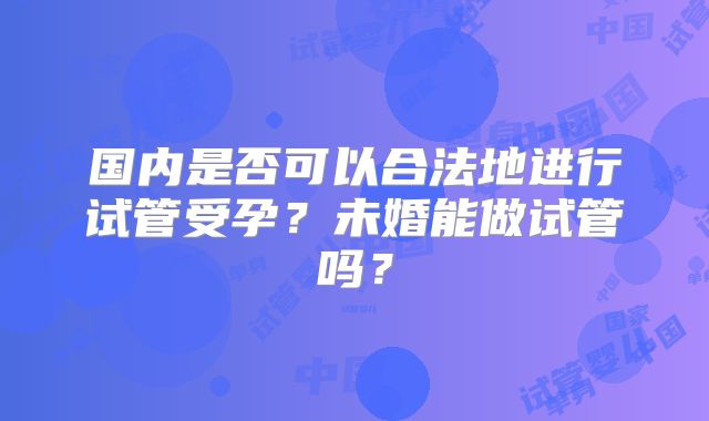国内是否可以合法地进行试管受孕？未婚能做试管吗？