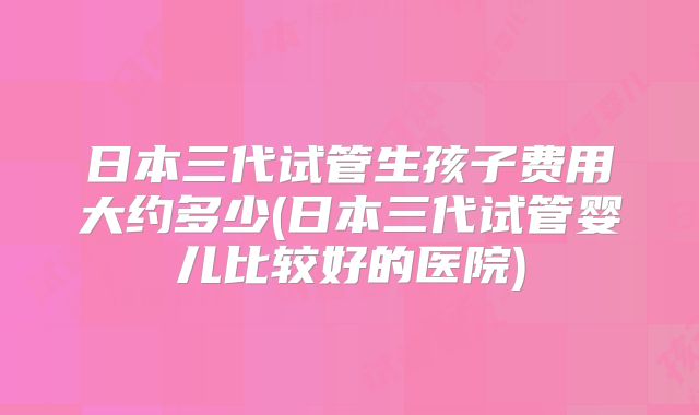 日本三代试管生孩子费用大约多少(日本三代试管婴儿比较好的医院)