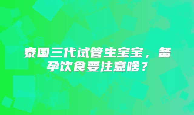 泰国三代试管生宝宝,备孕饮食要注意啥?