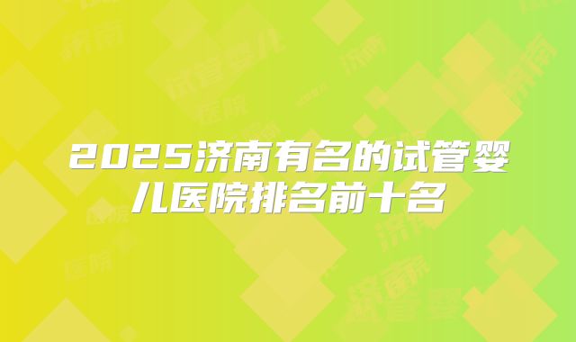 2025济南有名的试管婴儿医院排名前十名