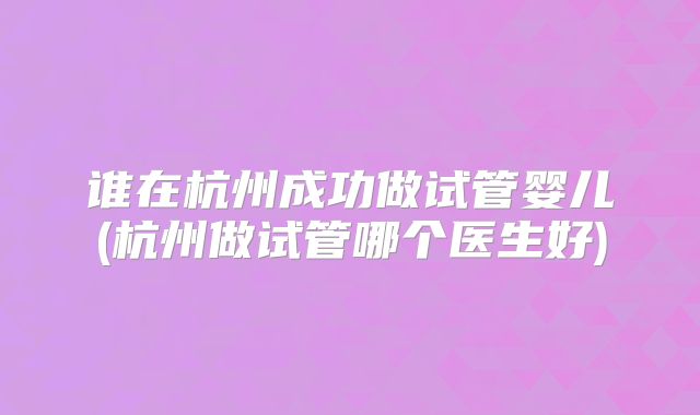 谁在杭州成功做试管婴儿(杭州做试管哪个医生好)