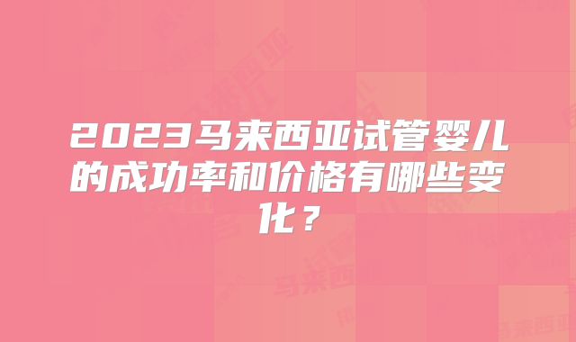 2023马来西亚试管婴儿的成功率和价格有哪些变化？
