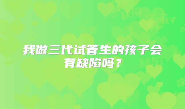 我做三代试管生的孩子会有缺陷吗？