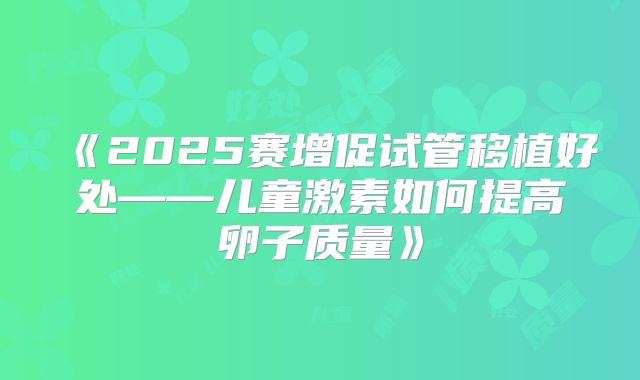 《2025赛增促试管移植好处——儿童激素如何提高卵子质量》