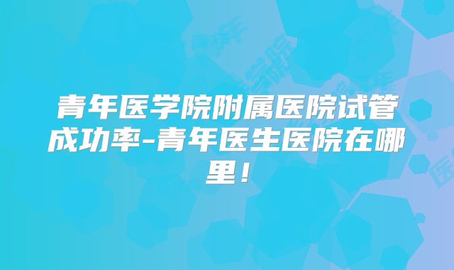 青年医学院附属医院试管成功率-青年医生医院在哪里！