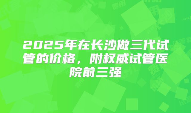 2025年在长沙做三代试管的价格，附权威试管医院前三强