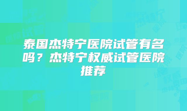 泰国杰特宁医院试管有名吗？杰特宁权威试管医院推荐
