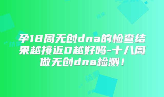 孕18周无创dna的检查结果越接近0越好吗-十八周做无创dna检测！