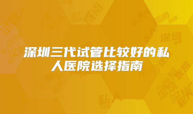 深圳三代试管比较好的私人医院选择指南