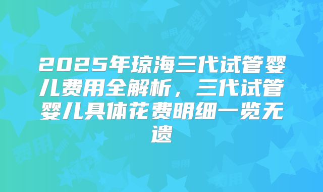 2025年琼海三代试管婴儿费用全解析，三代试管婴儿具体花费明细一览无遗