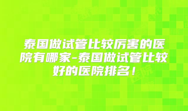 泰国做试管比较厉害的医院有哪家-泰国做试管比较好的医院排名!