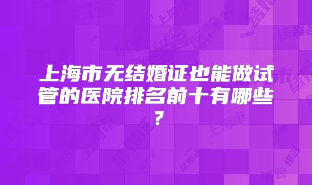 上海市无结婚证也能做试管的医院排名前十有哪些？