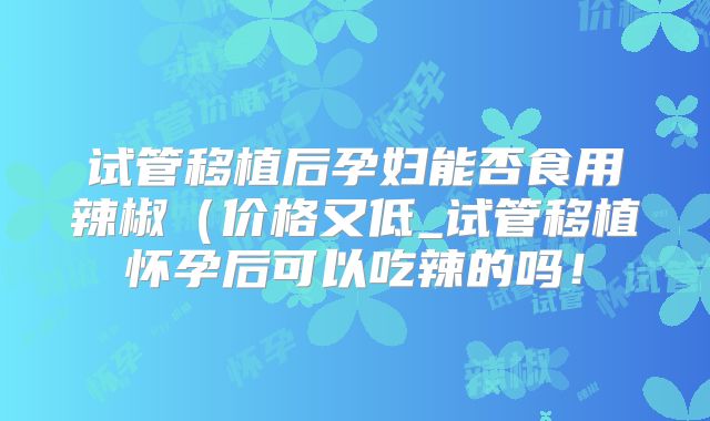 试管移植后孕妇能否食用辣椒（价格又低_试管移植怀孕后可以吃辣的吗！