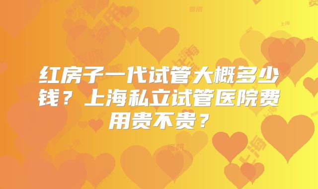 红房子一代试管大概多少钱？上海私立试管医院费用贵不贵？