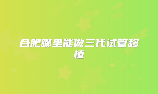 合肥哪里能做三代试管移植