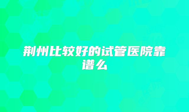 荆州比较好的试管医院靠谱么