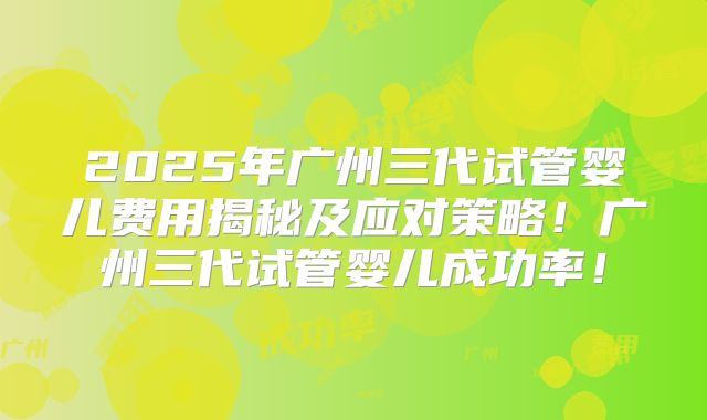 2025年广州三代试管婴儿费用揭秘及应对策略！广州三代试管婴儿成功率！