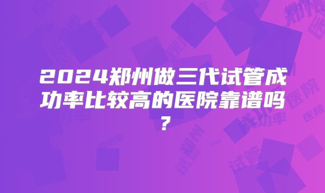 2024郑州做三代试管成功率比较高的医院靠谱吗？