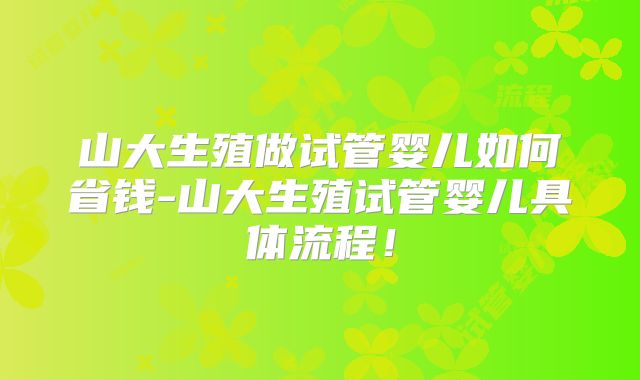 山大生殖做试管婴儿如何省钱-山大生殖试管婴儿具体流程！