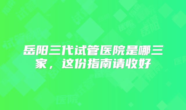 岳阳三代试管医院是哪三家,这份指南请收好