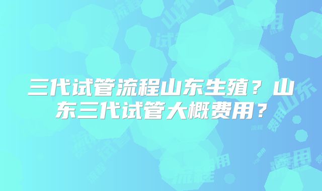 三代试管流程山东生殖?山东三代试管大概费用?