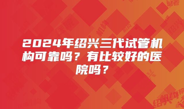 2024年绍兴三代试管机构可靠吗？有比较好的医院吗？