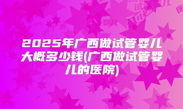 2025年广西做试管婴儿大概多少钱(广西做试管婴儿的医院)