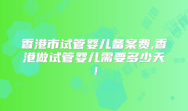 香港市试管婴儿备案费,香港做试管婴儿需要多少天！