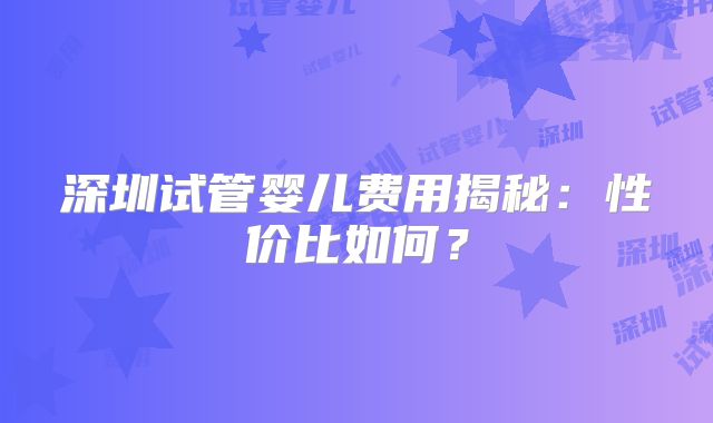 深圳试管婴儿费用揭秘：性价比如何？