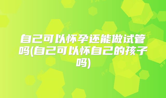 自己可以怀孕还能做试管吗(自己可以怀自己的孩子吗)