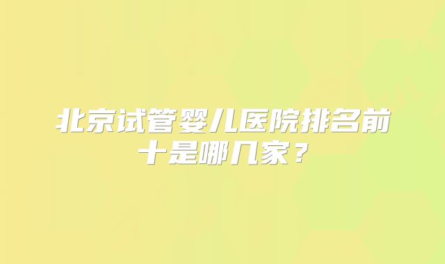 北京试管婴儿医院排名前十是哪几家？